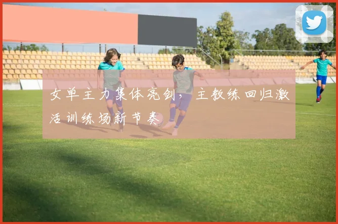 女单主力集体亮剑，主教练回归激活训练场新节奏
