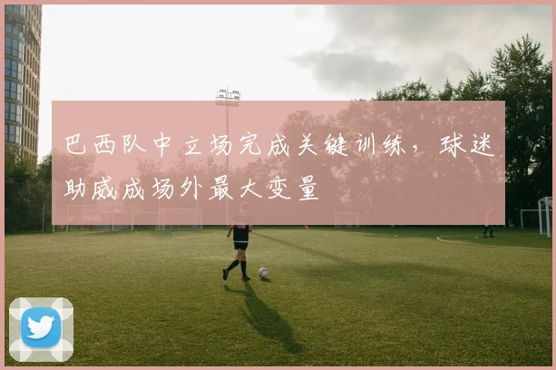 巴西队中立场完成关键训练，球迷助威成场外最大变量