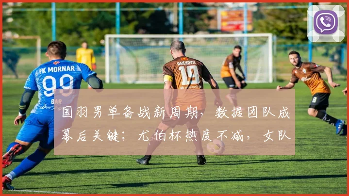 国羽男单备战新周期，数据团队成幕后关键；尤伯杯热度不减，女队卫冕之路引关注