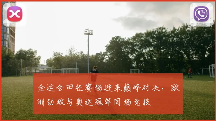 全运会田径赛场迎来巅峰对决，欧洲劲旅与奥运冠军同场竞技