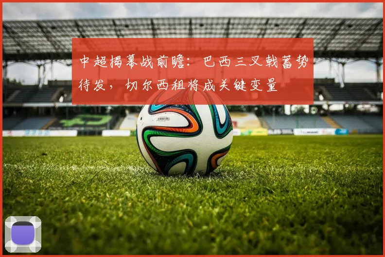 中超揭幕战前瞻：巴西三叉戟蓄势待发，切尔西租将成关键变量