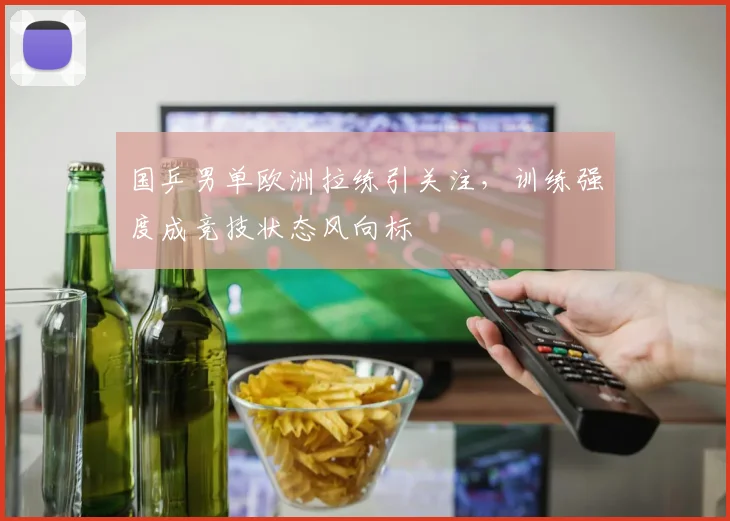 国乒男单欧洲拉练引关注，训练强度成竞技状态风向标