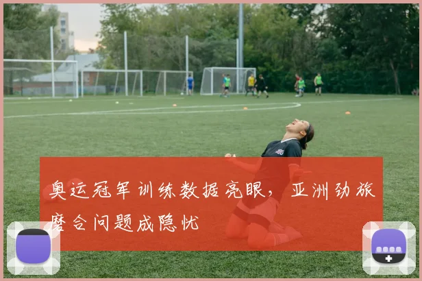 奥运冠军训练数据亮眼，亚洲劲旅磨合问题成隐忧