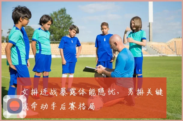 女排连战暴露体能隐忧，男排关键战牵动季后赛格局
