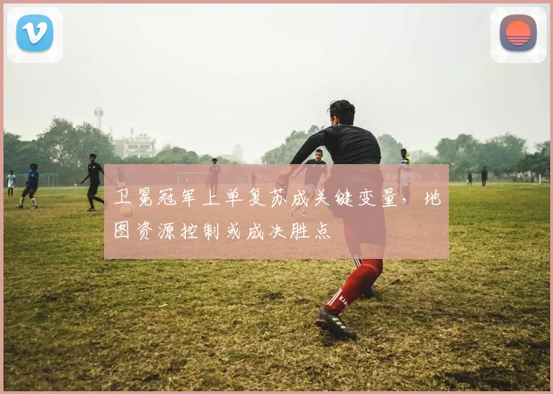 卫冕冠军上单复苏成关键变量，地图资源控制或成决胜点