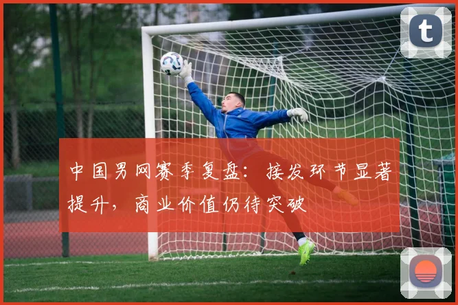 中国男网赛季复盘：接发环节显著提升，商业价值仍待突破
