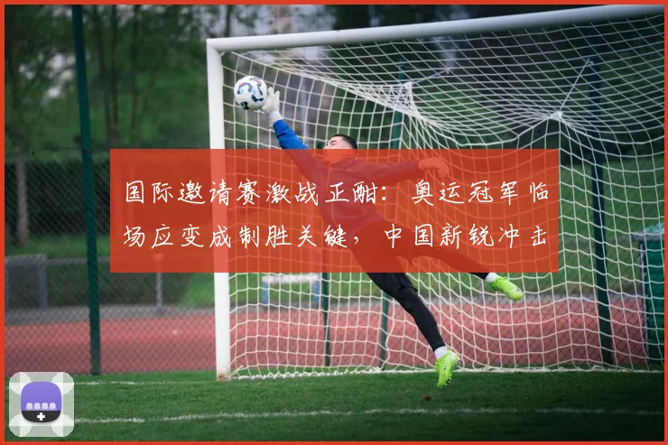 国际邀请赛激战正酣：奥运冠军临场应变成制胜关键，中国新锐冲击力不容小觑