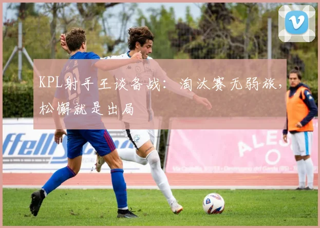 KPL射手王谈备战：淘汰赛无弱旅，松懈就是出局