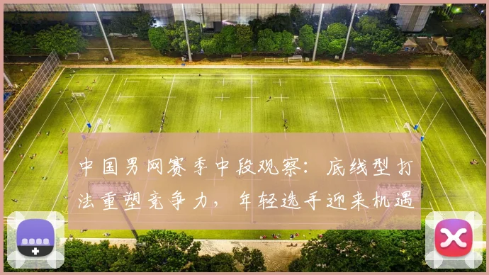 中国男网赛季中段观察：底线型打法重塑竞争力，年轻选手迎来机遇期