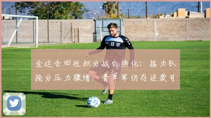 全运会田径积分战白热化：接力队抢分压力骤增，青年军仍存逆袭可能