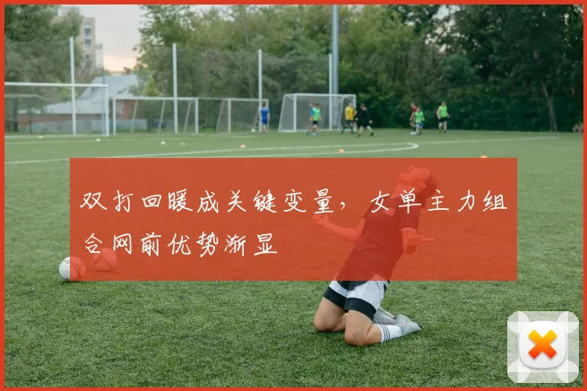 双打回暖成关键变量，女单主力组合网前优势渐显