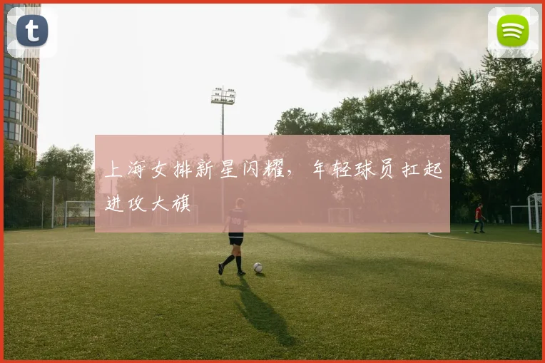 上海女排新星闪耀，年轻球员扛起进攻大旗