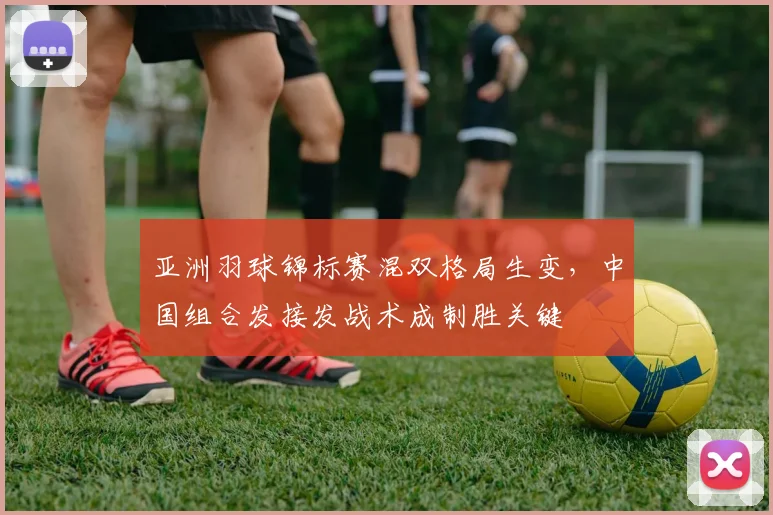 亚洲羽球锦标赛混双格局生变，中国组合发接发战术成制胜关键
