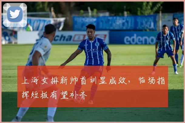 上海女排新帅首训显成效，临场指挥短板有望补齐