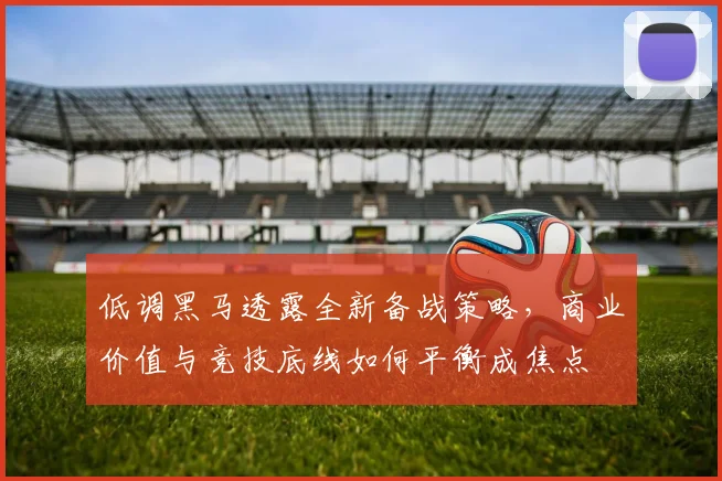 低调黑马透露全新备战策略，商业价值与竞技底线如何平衡成焦点