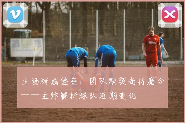主场渐成堡垒，团队默契尚待磨合——主帅解析球队近期变化