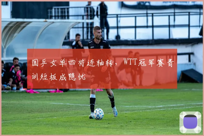 国乒女单四将连轴转，WTT冠军赛青训短板成隐忧