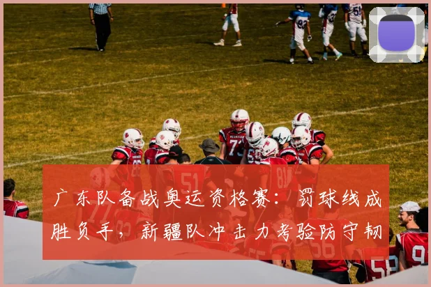 广东队备战奥运资格赛:罚球线成胜负手,新疆队冲击力考验防守韧性