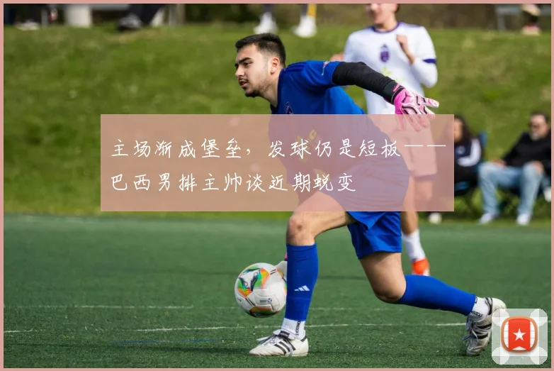 主场渐成堡垒，发球仍是短板——巴西男排主帅谈近期蜕变