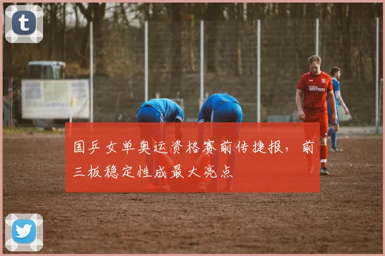 国乒女单奥运资格赛前传捷报，前三板稳定性成最大亮点