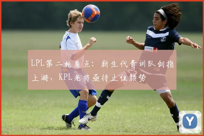 LPL第二轮看点：新生代青训队剑指上游，KPL老将亟待止住颓势