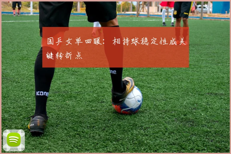 国乒女单回暖：相持球稳定性成关键转折点
