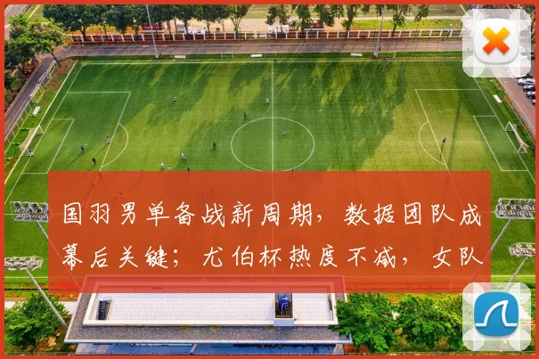 国羽男单备战新周期，数据团队成幕后关键；尤伯杯热度不减，女队卫冕之路引关注