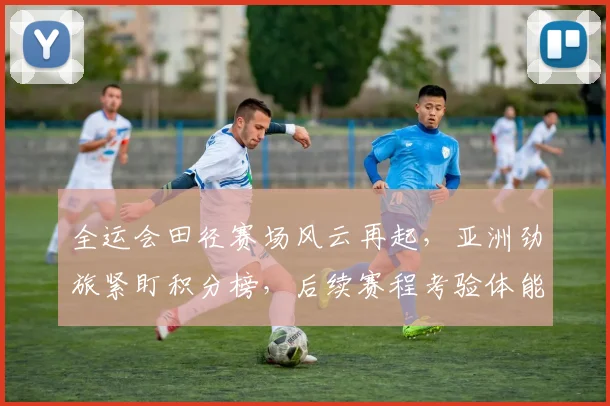 全运会田径赛场风云再起，亚洲劲旅紧盯积分榜，后续赛程考验体能储备