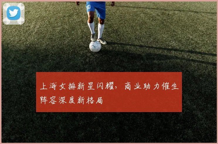 上海女排新星闪耀，商业助力催生阵容深度新格局